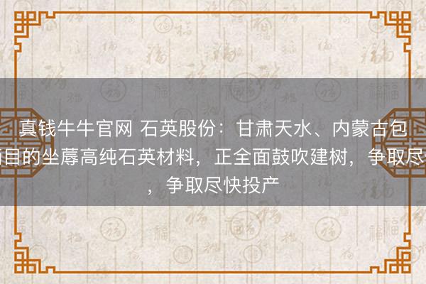真钱牛牛官网 石英股份：甘肃天水、内蒙古包头技俩目的坐蓐高纯石英材料，正全面鼓吹建树，争取尽快投产