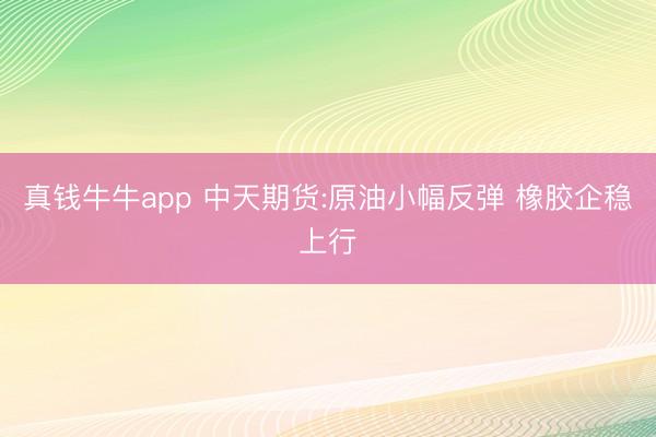 真钱牛牛app 中天期货:原油小幅反弹 橡胶企稳上行
