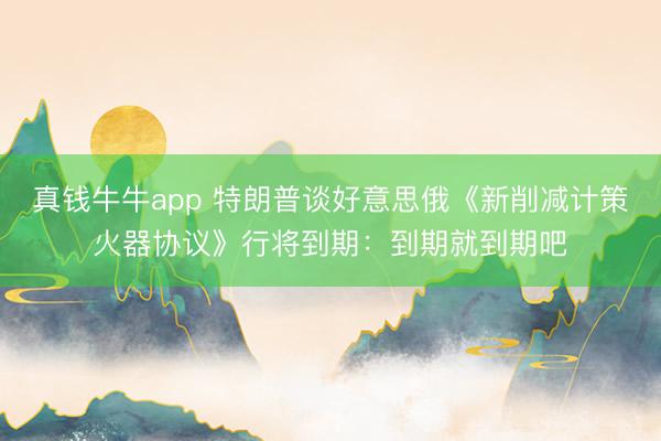 真钱牛牛app 特朗普谈好意思俄《新削减计策火器协议》行将到期：到期就到期吧