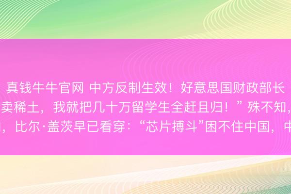 真钱牛牛官网 中方反制生效！好意思国财政部长马上破防：“中国再不卖稀土，我就把几十万留学生全赶且归！” 殊不知，比尔·盖茨早已看穿：“芯片搏斗”困不住中国，中国将拓荒出自主芯片！