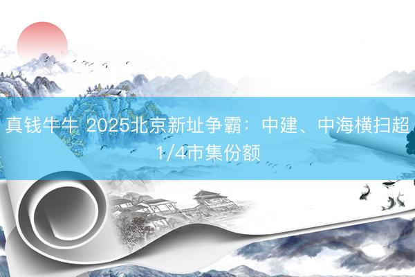 真钱牛牛 2025北京新址争霸:中建、中海横扫超1/4市集份额