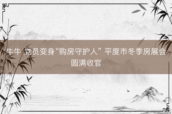牛牛 党员变身“购房守护人” 平度市冬季房展会圆满收官