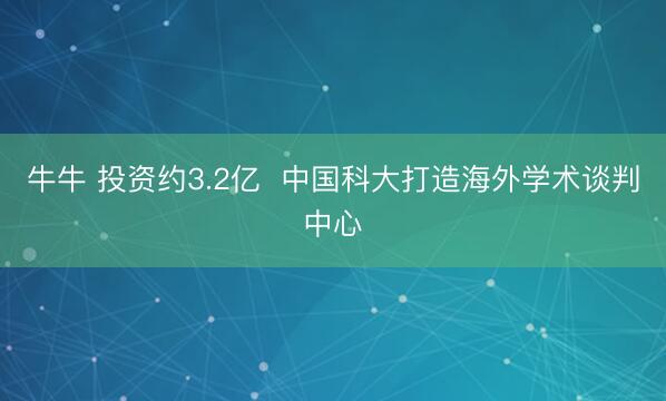 牛牛 投资约3.2亿  中国科大打造海外学术谈判中心