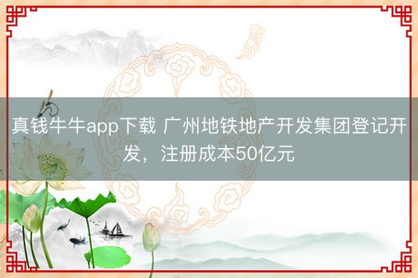 真钱牛牛app下载 广州地铁地产开发集团登记开发,注册成本50亿元
