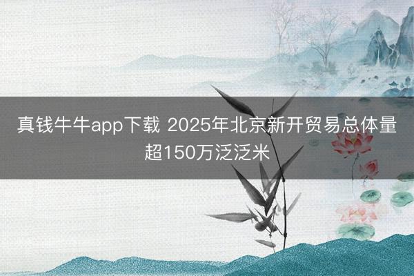 真钱牛牛app下载 2025年北京新开贸易总体量超150万泛泛米
