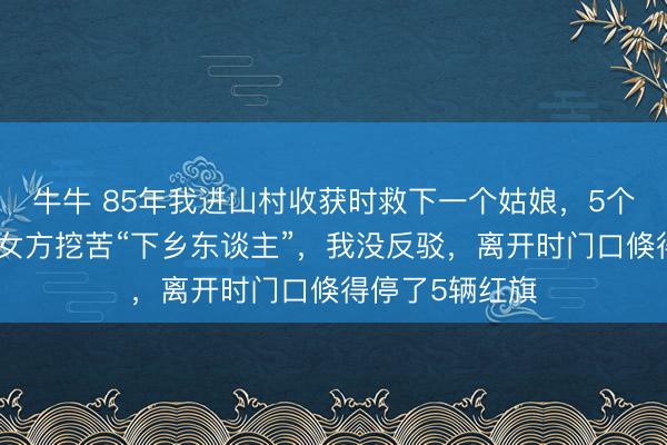 牛牛 85年我进山村收获时救下一个姑娘,5个月后我相亲被女方挖苦“下乡东谈主”,我没反驳,离开时门口倏得停了5辆红旗