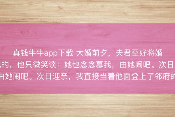 真钱牛牛app下载 大婚前夕,夫君至好将婚书上我的名字改成了她的,他只微笑谈:她也念念慕我,由她闹吧。次日迎亲,我直接当着他面登上了邻府的迎亲花轿