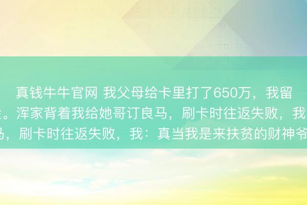 真钱牛牛官网 我父母给卡里打了650万，我留了个心眼，转手买了基金。浑家背着我给她哥订良马，刷卡时往返失败，我：真当我是来扶贫的财神爷？