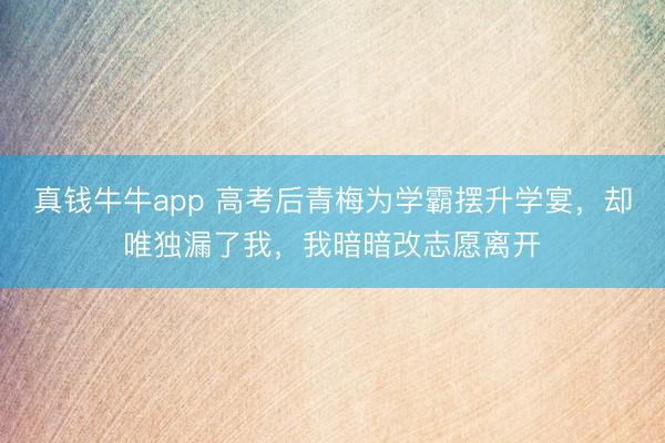 真钱牛牛app 高考后青梅为学霸摆升学宴，却唯独漏了我，我暗暗改志愿离开