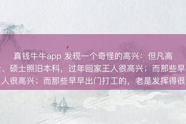 真钱牛牛app 发现一个奇怪的高兴：但凡高学历的子女，不管博士、硕士照旧本科，过年回家王人很高兴；而那些早早出门打工的，老是发挥得很温煦