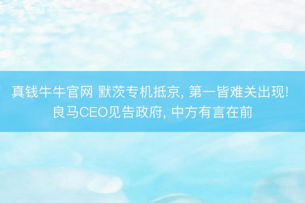真钱牛牛官网 默茨专机抵京， 第一皆难关出现! 良马CEO见告政府， 中方有言在前