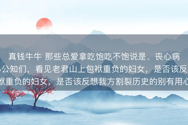 真钱牛牛 那些总爱拿吃饱吃不饱说是、丧心病狂乱骂前三十年的黑心公知们,看见老君山上包袱重负的妇女,是否该反想我方割裂历史的别有用心
