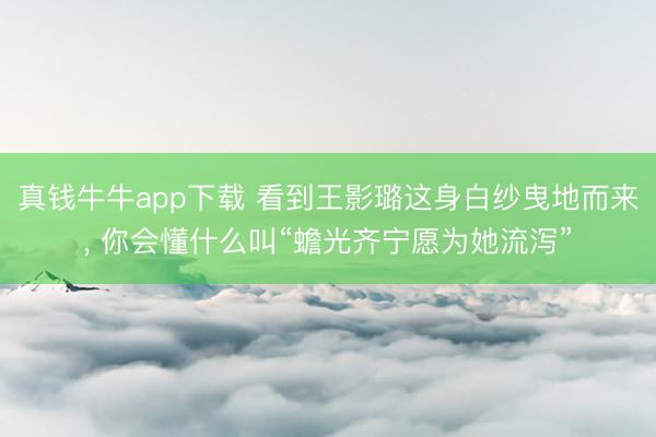 真钱牛牛app下载 看到王影璐这身白纱曳地而来， 你会懂什么叫“蟾光齐宁愿为她流泻”