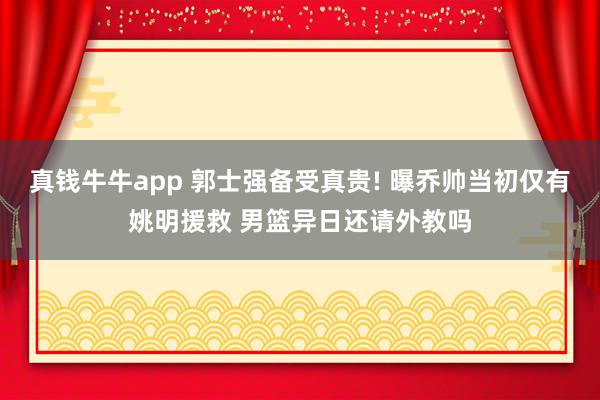 真钱牛牛app 郭士强备受真贵! 曝乔帅当初仅有姚明援救 男篮异日还请外教吗