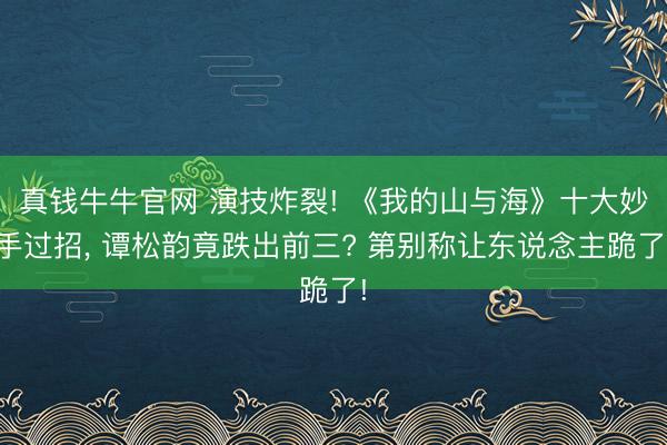 真钱牛牛官网 演技炸裂! 《我的山与海》十大妙手过招， 谭松韵竟跌出前三? 第别称让东说念主跪了!