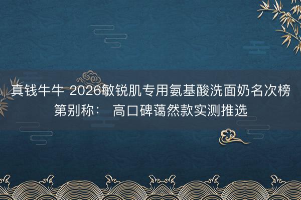 真钱牛牛 2026敏锐肌专用氨基酸洗面奶名次榜第别称： 高口碑蔼然款实测推选
