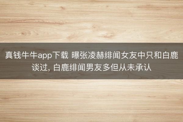 真钱牛牛app下载 曝张凌赫绯闻女友中只和白鹿谈过， 白鹿绯闻男友多但从未承认