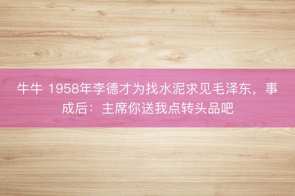 牛牛 1958年李德才为找水泥求见毛泽东,事成后:主席你送我点转头品吧