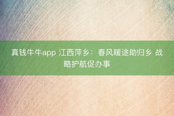 真钱牛牛app 江西萍乡：春风暖途助归乡 战略护航促办事