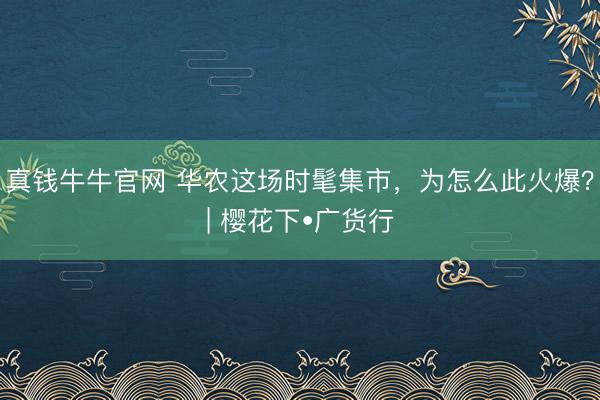 真钱牛牛官网 华农这场时髦集市，为怎么此火爆？| 樱花下•广货行