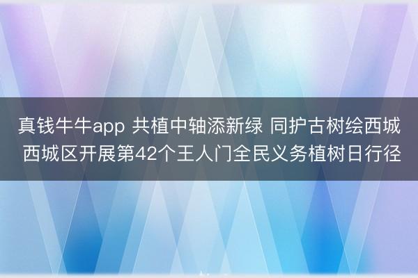 真钱牛牛app 共植中轴添新绿 同护古树绘西城 西城区开展第42个王人门全民义务植树日行径