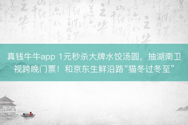 真钱牛牛app 1元秒杀大牌水饺汤圆,抽湖南卫视跨晚门票!和京东生鲜沿路“猫冬过冬至”