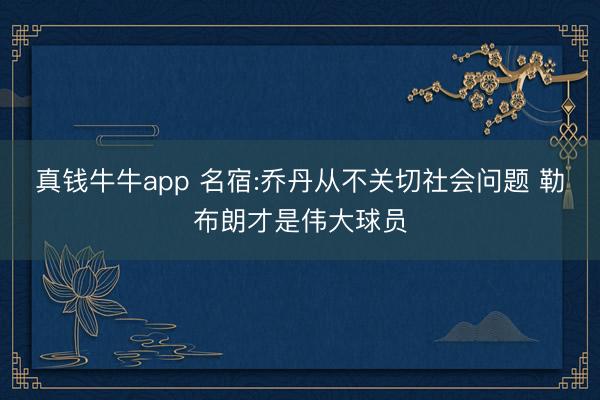 真钱牛牛app 名宿:乔丹从不关切社会问题 勒布朗才是伟大球员