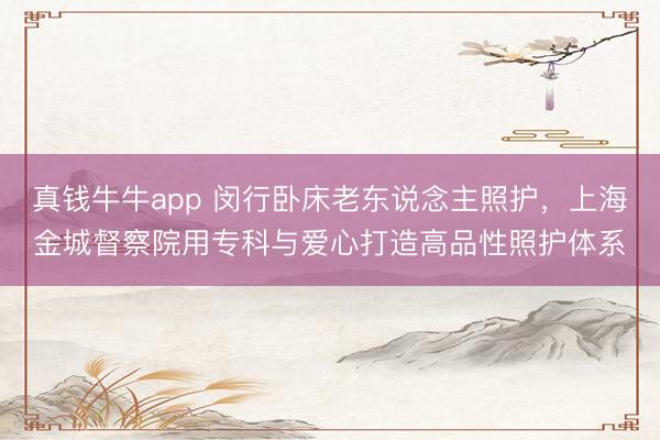 真钱牛牛app 闵行卧床老东说念主照护,上海金城督察院用专科与爱心打造高品性照护体系