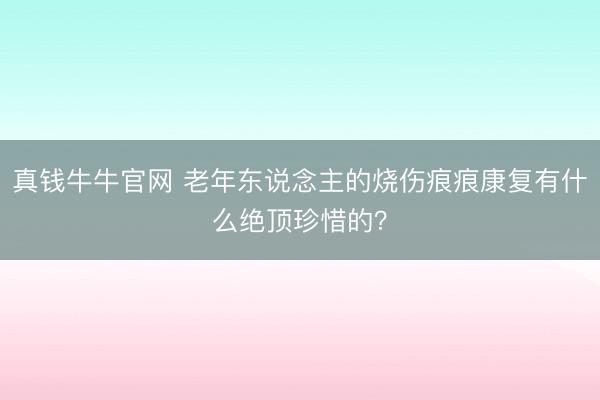 真钱牛牛官网 老年东说念主的烧伤痕痕康复有什么绝顶珍惜的?