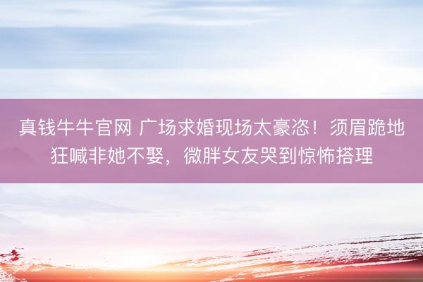 真钱牛牛官网 广场求婚现场太豪恣！须眉跪地狂喊非她不娶，微胖女友哭到惊怖搭理