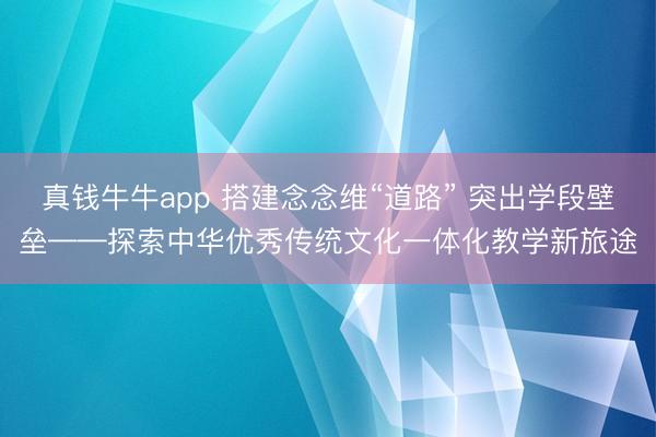 真钱牛牛app 搭建念念维“道路” 突出学段壁垒——探索中华优秀传统文化一体化教学新旅途