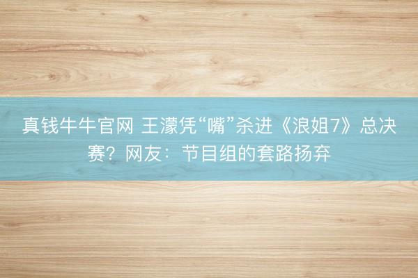 真钱牛牛官网 王濛凭“嘴”杀进《浪姐7》总决赛？网友：节目组的套路扬弃
