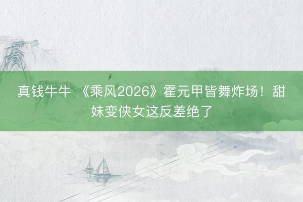 真钱牛牛 《乘风2026》霍元甲皆舞炸场！甜妹变侠女这反差绝了