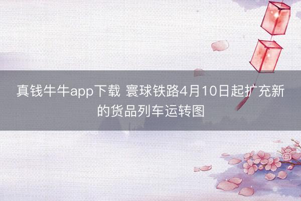 真钱牛牛app下载 寰球铁路4月10日起扩充新的货品列车运转图