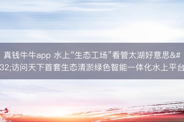 真钱牛牛app 水上“生态工场”看管太湖好意思 访问天下首套生态清淤绿色智能一体化水上平台
