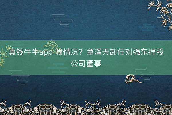 真钱牛牛app 啥情况？章泽天卸任刘强东捏股公司董事