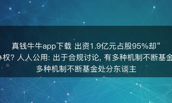 真钱牛牛app下载 出资1.9亿元占股95%却“放置”有操办权? 人人公用: 出于合规讨论, 有多种机制不断基金处分东谈主
