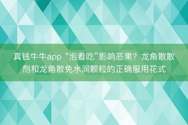 真钱牛牛app “泡着吃”影响恶果?龙角散散剂和龙角散免水润颗粒的正确服用花式