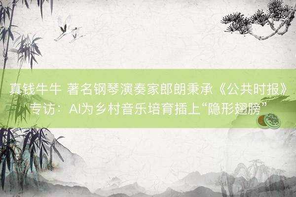 真钱牛牛 著名钢琴演奏家郎朗秉承《公共时报》专访：AI为乡村音乐培育插上“隐形翅膀”