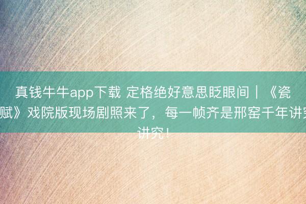 真钱牛牛app下载 定格绝好意思眨眼间｜《瓷都赋》戏院版现场剧照来了，每一帧齐是邢窑千年讲究！
