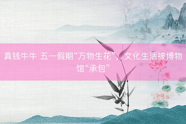 真钱牛牛 五一假期“万物生花”，文化生活被博物馆“承包”