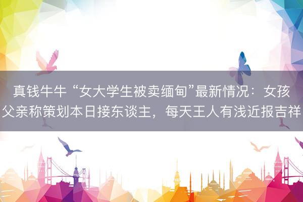 真钱牛牛 “女大学生被卖缅甸”最新情况：女孩父亲称策划本日接东谈主，每天王人有浅近报吉祥