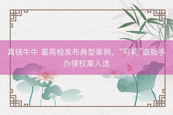 真钱牛牛 最高检发布典型案例，“可莉”盗版手办侵权案入选