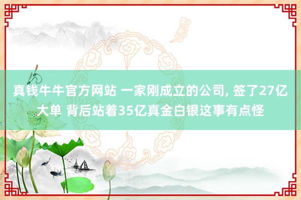 真钱牛牛官方网站 一家刚成立的公司, 签了27亿大单 背后站着35亿真金白银这事有点怪
