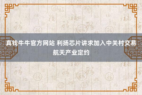 真钱牛牛官方网站 利扬芯片讲求加入中关村交易航天产业定约
