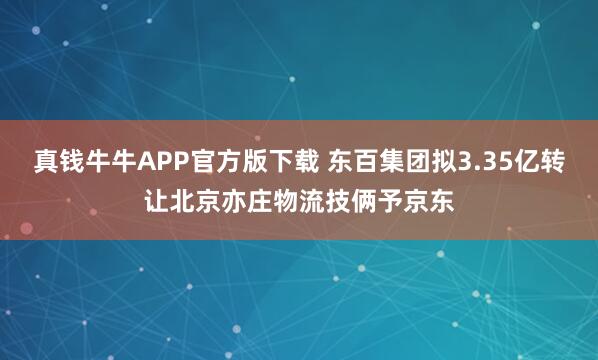 真钱牛牛APP官方版下载 东百集团拟3.35亿转让北京亦庄物流技俩予京东