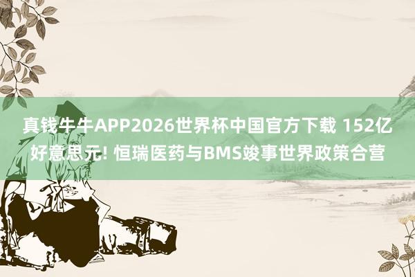 真钱牛牛APP2026世界杯中国官方下载 152亿好意思元! 恒瑞医药与BMS竣事世界政策合营