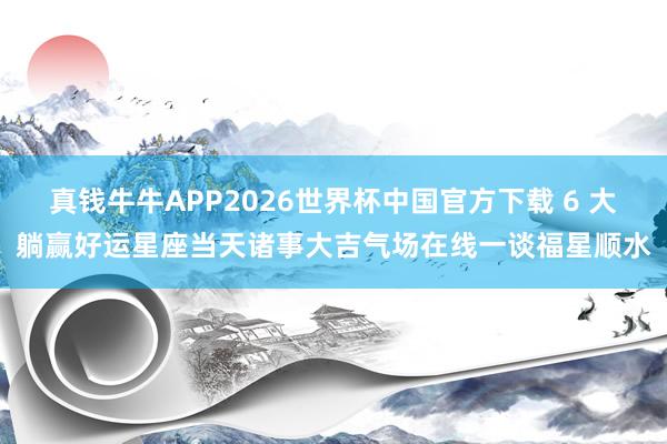 真钱牛牛APP2026世界杯中国官方下载 6 大躺赢好运星座当天诸事大吉气场在线一谈福星顺水