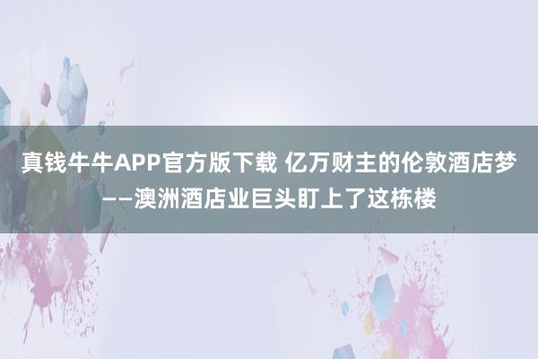 真钱牛牛APP官方版下载 亿万财主的伦敦酒店梦——澳洲酒店业巨头盯上了这栋楼