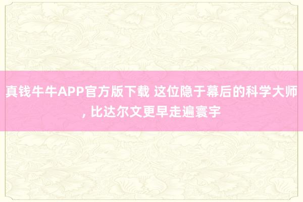 真钱牛牛APP官方版下载 这位隐于幕后的科学大师, 比达尔文更早走遍寰宇